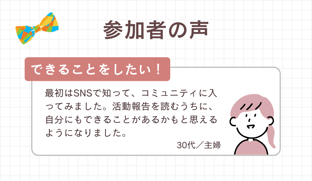参加者の声：最初はSNSで知って、コミュニティに入ってみました。活動報告を読むうちに、自分にもできることがあるかもと思えるようになりました。（30代／主婦）
